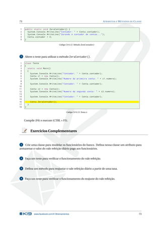 73 ATRIBUTOS E MÉTODOS DE CLASSE
1 public static void ZeraContador () {
2 System.Console.WriteLine("Contador: " + Conta.contador);
3 System.Console.WriteLine("Zerando o contador de contas ...");
4 Conta.contador = 0;
5 }
Código C# 6.12: Método ZeraContador()
7 Altere o teste para utilizar o método ZeraContador().
1 class Teste
2 {
3 static void Main()
4 {
5 System.Console.WriteLine("Contador: " + Conta.contador);
6 Conta c1 = new Conta();
7 System.Console.WriteLine("Numero da primeira conta: " + c1.numero);
8
9 System.Console.WriteLine("Contador: " + Conta.contador);
10
11 Conta c2 = new Conta();
12 System.Console.WriteLine("Numero da segunda conta: " + c2.numero);
13
14 System.Console.WriteLine("Contador: " + Conta.contador);
15
16 Conta.ZeraContador ();
17 }
18 }
Código C# 6.13: Testa.cs
Compile (F6) e execute (CTRL + F5).
Exercícios Complementares
1 Crie uma classe para modelar os funcionários do banco. Deﬁna nessa classe um atributo para
armazenar o valor do vale refeição diário pago aos funcionários.
2 Faça um teste para veriﬁcar o funcionamento do vale refeição.
3 Deﬁna um método para reajustar o vale refeição diário a partir de uma taxa.
4 Faça um teste para veriﬁcar o funcionamento do reajuste do vale refeição.
www.facebook.com/k19treinamentos 73
 