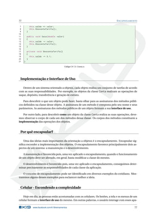 77 ENCAPSULAMENTO
7 this.saldo += valor;
8 this.DescontaTarifa ();
9 }
10
11 public void Saca(double valor)
12 {
13 this.saldo -= valor;
14 this.DescontaTarifa ();
15 }
16
17 private void DescontaTarifa ()
18 {
19 this.saldo -= 0.1;
20 }
21 }
Código C# 7.5: Conta.cs
Implementação e Interface de Uso
Dentro de um sistema orientado a objetos, cada objeto realiza um conjunto de tarefas de acordo
com as suas responsabilidades. Por exemplo, os objetos da classe Conta realizam as operações de
saque, depósito, transferência e geração de extrato.
Para descobrir o que um objeto pode fazer, basta olhar para as assinaturas dos métodos públi-
cos deﬁnidos na classe desse objeto. A assinatura de um método é composta pelo seu nome e seus
parâmetros. As assinaturas dos métodos públicos de um objeto formam a sua interface de uso.
Por outro lado, para descobrir como um objeto da classe Conta realiza as suas operações, deve-
mos observar o corpo de cada um dos métodos dessa classe. Os corpos dos métodos constituem a
implementação das operações dos objetos.
Por quê encapsular?
Uma das ideias mais importantes da orientação a objetos é o encapsulamento. Encapsular sig-
niﬁca esconder a implementação dos objetos. O encapsulamento favorece principalmente dois as-
pectos de um sistema: a manutenção e o desenvolvimento.
A manutenção é favorecida pois, uma vez aplicado o encapsulamento, quando o funcionamento
de um objeto deve ser alterado, em geral, basta modiﬁcar a classe do mesmo.
O desenvolvimento é favorecido pois, uma vez aplicado o encapsulamento, conseguimos deter-
minar precisamente as responsabilidades de cada classe da aplicação.
O conceito de encapsulamento pode ser identiﬁcado em diversos exemplos do cotidiano. Mos-
traremos alguns desses exemplos para esclarecer melhor a ideia.
Celular - Escondendo a complexidade
Hoje em dia, as pessoas estão acostumadas com os celulares. Os botões, a tela e os menus de um
celular formam a interface de uso do mesmo. Em outras palavras, o usuário interage com esses apa-
www.facebook.com/k19treinamentos 77
 