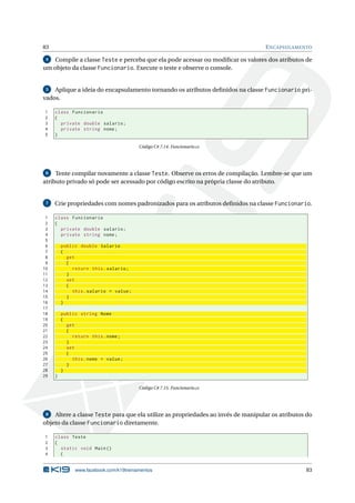 83 ENCAPSULAMENTO
4 Compile a classe Teste e perceba que ela pode acessar ou modiﬁcar os valores dos atributos de
um objeto da classe Funcionario. Execute o teste e observe o console.
5 Aplique a ideia do encapsulamento tornando os atributos deﬁnidos na classe Funcionario pri-
vados.
1 class Funcionario
2 {
3 private double salario;
4 private string nome;
5 }
Código C# 7.14: Funcionario.cs
6 Tente compilar novamente a classe Teste. Observe os erros de compilação. Lembre-se que um
atributo privado só pode ser acessado por código escrito na própria classe do atributo.
7 Crie propriedades com nomes padronizados para os atributos deﬁnidos na classe Funcionario.
1 class Funcionario
2 {
3 private double salario;
4 private string nome;
5
6 public double Salario
7 {
8 get
9 {
10 return this.salario;
11 }
12 set
13 {
14 this.salario = value;
15 }
16 }
17
18 public string Nome
19 {
20 get
21 {
22 return this.nome;
23 }
24 set
25 {
26 this.nome = value;
27 }
28 }
29 }
Código C# 7.15: Funcionario.cs
8 Altere a classe Teste para que ela utilize as propriedades ao invés de manipular os atributos do
objeto da classe Funcionario diretamente.
1 class Teste
2 {
3 static void Main()
4 {
www.facebook.com/k19treinamentos 83
 