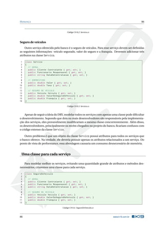 HERANÇA 86
Código C# 8.2: Servico.cs
Seguro de veículos
Outro serviço oferecido pelo banco é o seguro de veículos. Para esse serviço devem ser deﬁnidas
as seguintes informações: veículo segurado, valor do seguro e a franquia. Devemos adicionar três
atributos na classe Servico.
1 class Servico
2 {
3 // GERAL
4 public Cliente Contratante { get; set; }
5 public Funcionario Responsavel { get; set; }
6 public string DataDeContratacao { get; set; }
7
8 // EMPRESTIMO
9 public double Valor { get; set; }
10 public double Taxa { get; set; }
11
12 // SEGURO DE VEICULO
13 public Veiculo Veiculo { get; set; }
14 public double ValorDoSeguroDeVeiculo { get; set; }
15 public double Franquia { get; set; }
16 }
Código C# 8.3: Servico.cs
Apesar de seguir a ideia do DRY, modelar todos os serviços com apenas uma classe pode diﬁcultar
o desenvolvimento. Supondo que dois ou mais desenvolvedores são responsáveis pela implementa-
ção dos serviços, eles provavelmente modiﬁcariam a mesma classe concorrentemente. Além disso,
os desenvolvedores, principalmente os recém chegados no projeto do banco, ﬁcariam confusos com
o código extenso da classe Servico.
Outro problema é que um objeto da classe Servico possui atributos para todos os serviços que
o banco oferece. Na verdade, ele deveria possuir apenas os atributos relacionados a um serviço. Do
ponto de vista de performance, essa abordagem causaria um consumo desnecessário de memória.
Uma classe para cada serviço
Para modelar melhor os serviços, evitando uma quantidade grande de atributos e métodos des-
necessários, criaremos uma classe para cada serviço.
1 class SeguroDeVeiculo
2 {
3 // GERAL
4 public Cliente Contratante { get; set; }
5 public Funcionario Responsavel { get; set; }
6 public string DataDeContratacao { get; set; }
7
8 // SEGURO DE VEICULO
9 public Veiculo Veiculo { get; set; }
10 public double ValorDoSeguroDeVeiculo { get; set; }
11 public double Franquia { get; set; }
12 }
Código C# 8.4: SeguroDeVeiculo.cs
86 www.k19.com.br
 