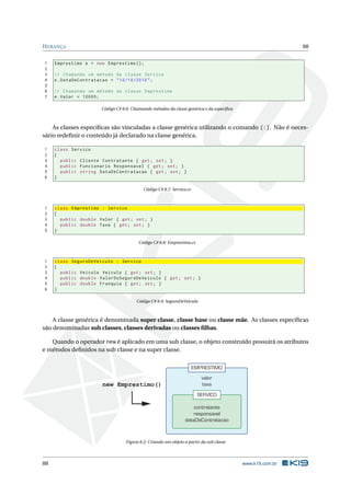 HERANÇA 88
1 Emprestimo e = new Emprestimo ();
2
3 // Chamando um método da classe Servico
4 e.DataDeContratacao = "10/10/2010";
5
6 // Chamando um método da classe Emprestimo
7 e.Valor = 10000;
Código C# 8.6: Chamando métodos da classe genérica e da especíﬁca
As classes especíﬁcas são vinculadas a classe genérica utilizando o comando (:). Não é neces-
sário redeﬁnir o conteúdo já declarado na classe genérica.
1 class Servico
2 {
3 public Cliente Contratante { get; set; }
4 public Funcionario Responsavel { get; set; }
5 public string DataDeContratacao { get; set; }
6 }
Código C# 8.7: Servico.cs
1 class Emprestimo : Servico
2 {
3 public double Valor { get; set; }
4 public double Taxa { get; set; }
5 }
Código C# 8.8: Emprestimo.cs
1 class SeguroDeVeiculo : Servico
2 {
3 public Veiculo Veiculo { get; set; }
4 public double ValorDoSeguroDeVeiculo { get; set; }
5 public double Franquia { get; set; }
6 }
Código C# 8.9: SeguroDeVeiculo
A classe genérica é denominada super classe, classe base ou classe mãe. As classes especíﬁcas
são denominadas sub classes, classes derivadas ou classes ﬁlhas.
Quando o operador new é aplicado em uma sub classe, o objeto construído possuirá os atributos
e métodos deﬁnidos na sub classe e na super classe.
EMPRESTIMO
valor
taxa
SERVICO
contratante
responsavel
dataDeContratacao
new Emprestimo()
Figura 8.2: Criando um objeto a partir da sub classe
88 www.k19.com.br
 