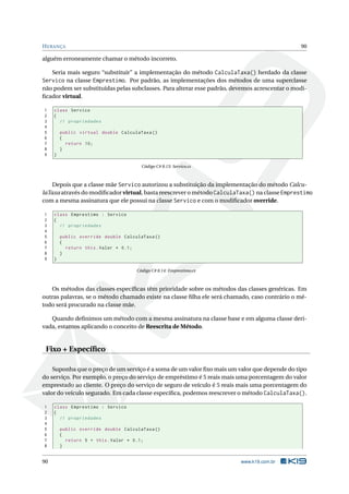 HERANÇA 90
alguém erroneamente chamar o método incorreto.
Seria mais seguro “substituir” a implementação do método CalculaTaxa() herdado da classe
Servico na classe Emprestimo. Por padrão, as implementações dos métodos de uma superclasse
não podem ser substituídas pelas subclasses. Para alterar esse padrão, devemos acrescentar o modi-
ﬁcador virtual.
1 class Servico
2 {
3 // propriedades
4
5 public virtual double CalculaTaxa ()
6 {
7 return 10;
8 }
9 }
Código C# 8.13: Servico.cs
Depois que a classe mãe Servico autorizou a substituição da implementação do método Calcu-
laTaxa através do modiﬁcador virtual, basta reescrever o método CalculaTaxa() na classe Emprestimo
com a mesma assinatura que ele possui na classe Servico e com o modiﬁcador override.
1 class Emprestimo : Servico
2 {
3 // propriedades
4
5 public override double CalculaTaxa ()
6 {
7 return this.Valor * 0.1;
8 }
9 }
Código C# 8.14: Emprestimo.cs
Os métodos das classes especíﬁcas têm prioridade sobre os métodos das classes genéricas. Em
outras palavras, se o método chamado existe na classe ﬁlha ele será chamado, caso contrário o mé-
todo será procurado na classe mãe.
Quando deﬁnimos um método com a mesma assinatura na classe base e em alguma classe deri-
vada, estamos aplicando o conceito de Reescrita de Método.
Fixo + Especíﬁco
Suponha que o preço de um serviço é a soma de um valor ﬁxo mais um valor que depende do tipo
do serviço. Por exemplo, o preço do serviço de empréstimo é 5 reais mais uma porcentagem do valor
emprestado ao cliente. O preço do serviço de seguro de veículo é 5 reais mais uma porcentagem do
valor do veículo segurado. Em cada classe especíﬁca, podemos reescrever o método CalculaTaxa().
1 class Emprestimo : Servico
2 {
3 // propriedades
4
5 public override double CalculaTaxa ()
6 {
7 return 5 + this.Valor * 0.1;
8 }
90 www.k19.com.br
 