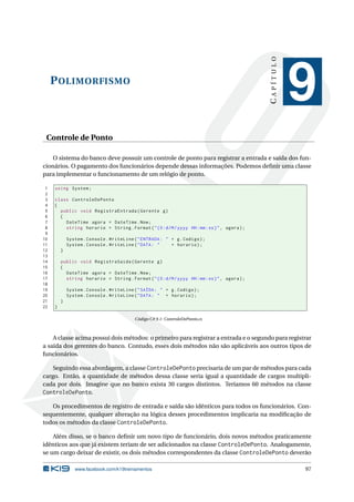 POLIMORFISMO 
C A P Í T U L O 
9 
Controle de Ponto 
O sistema do banco deve possuir um controle de ponto para registrar a entrada e saída dos fun-cionários. 
O pagamento dos funcionários depende dessas informações. Podemos definir uma classe 
para implementar o funcionamento de um relógio de ponto. 
1 using System ; 
2 
3 class ControleDePonto 
4 { 
5 public void RegistraEntrada ( Gerente g) 
6 { 
7 DateTime agora = DateTime . Now; 
8 string horario = String . Format (" {0: d/M/ yyyy HH:mm:ss}", agora ); 
9 
10 System . Console . WriteLine (" ENTRADA : " + g. Codigo ); 
11 System . Console . WriteLine (" DATA : " + horario ); 
12 } 
13 
14 public void RegistraSaida ( Gerente g) 
15 { 
16 DateTime agora = DateTime .Now ; 
17 string horario = String . Format (" {0: d/M/ yyyy HH:mm:ss}", agora ); 
18 
19 System . Console . WriteLine (" SAÍDA : " + g. Codigo ); 
20 System . Console . WriteLine (" DATA : " + horario ); 
21 } 
22 } 
Código C# 9.1: ControleDePonto.cs 
A classe acima possui dois métodos: o primeiro para registrar a entrada e o segundo para registrar 
a saída dos gerentes do banco. Contudo, esses dois métodos não são aplicáveis aos outros tipos de 
funcionários. 
Seguindo essa abordagem, a classe ControleDePonto precisaria deumpar de métodos para cada 
cargo. Então, a quantidade de métodos dessa classe seria igual a quantidade de cargos multipli-cada 
por dois. Imagine que no banco exista 30 cargos distintos. Teríamos 60 métodos na classe 
ControleDePonto. 
Os procedimentos de registro de entrada e saída são idênticos para todos os funcionários. Con-sequentemente, 
qualquer alteração na lógica desses procedimentos implicaria na modificação de 
todos osmétodos da classe ControleDePonto. 
Além disso, se o banco definir um novo tipo de funcionário, dois novos métodos praticamente 
idênticos aos que já existem teriam de ser adicionados na classe ControleDePonto. Analogamente, 
se um cargo deixar de existir, os dois métodos correspondentes da classe ControleDePonto deverão 
www.facebook.com/k19treinamentos 97 
 