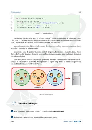 POLIMORFISMO 100 
12 } 
13 
14 public void RegistraSaida ( Funcionario f) 
15 { 
16 DateTime agora = DateTime .Now ; 
17 string horario = String . Format (" {0: d/M/ yyyy HH:mm:ss}", agora ); 
18 
19 System . Console . WriteLine (" SAÍDA : " + f. Codigo ); 
20 System . Console . WriteLine (" DATA : " + horario ); 
21 } 
22 } 
Código C# 9.7: ControleDePonto.cs 
Os métodos RegistraEntrada() e RegistraSaida() recebem referências de objetos da classe 
Funcionario como parâmetro. Consequentemente, podem receber referências de objetos de qual-quer 
classe que deriva direta ou indiretamente da classe Funcionario. 
A capacidade de tratar objetos criados a partir das classes específicas como objetos de uma classe 
genérica é chamada de polimorfismo. 
Aplicando a ideia do polimorfismo no controle de ponto, facilitamos a manutenção da classe 
ControleDePonto. Qualquer alteração no procedimento de entrada ou saída implica em alterações 
em métodos únicos. 
Além disso, novos tipos de funcionários podem ser definidos sem a necessidade de qualquer al-teração 
na classe ControleDePonto. Analogamente, se algum cargo deixar de existir, nada precisará 
ser modificado na classe ControleDePonto. 
FUNCIONÁRIOS 
TELEFONISTAS GERENTES SECRETÁRIAS 
FUNCIONÁRIOS 
Figura 9.2: Método genérico 
Exercícios de Fixação 
1 Crie umprojeto noMicrosoft Visual C# Express chamado Polimorfismo. 
2 Defina uma classe genérica para modelar as contas do banco. 
100 www.k19.com.br 
 