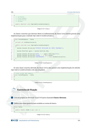 105 CLASSES ABSTRATAS 
2 { 
3 // Atributos 
4 // Propriedades 
5 // Construtores 
6 // Métodos 
7 
8 public abstract void ImprimeExtratoDetalhado (); 
9 } 
Código C# 10.7: Conta.cs 
As classes concretas que derivam direta ou indiretamente da classe Conta devem possuir uma 
implementação para o método ImprimeExtratoDetalhado(). 
1 class ContaPoupanca : Conta 
2 { 
3 private int diaDoAniversario ; 
4 
5 public override void ImprimeExtratoDetalhado () 
6 { 
7 System . Console . WriteLine (" EXTRATO DETALHADO DE CONTA POUPANÇA "); 
8 
9 System . DateTime agora = System . DateTime . Now ; 
10 
11 System . Console . WriteLine (" DATA : " + agora . ToString ("D")); 
12 System . Console . WriteLine (" SALDO : " + this . Saldo ); 
13 System . Console . WriteLine (" ANIVERSÁRIO : " + this . diaDoAniversario ); 
14 } 
15 } 
Código C# 10.8: ContaPoupanca.cs 
Se uma classe concreta derivada da classe Conta não possuir uma implementação do método 
ImprimeExtratoDetalhado() ela não compilará. 
1 // ESSA CLASSE NÃO COMPILA 
2 class ContaPoupanca : Conta 
3 { 
4 
5 } 
Código C# 10.9: ContaPoupanca.cs 
Exercícios de Fixação 
1 Crie umprojeto noMicrosoft Visual C# Express chamado Classes-Abstratas. 
2 Defina uma classe genérica para modelar as contas do banco. 
1 class Conta 
2 { 
3 public double Saldo { get ; set; } 
4 } 
Código C# 10.10: Conta.cs 
www.facebook.com/k19treinamentos 105 
 