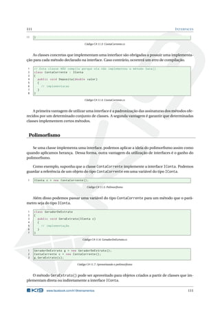 111 INTERFACES 
11 } 
Código C# 11.3: ContaCorrente.cs 
As classes concretas que implementam uma interface são obrigadas a possuir uma implementa-ção 
para cada método declarado na interface. Caso contrário, ocorrerá um erro de compilação. 
1 // Esta classe NÃO compila porque ela não implementou o método Saca () 
2 class ContaCorrente : IConta 
3 { 
4 public void Deposita ( double valor ) 
5 { 
6 // implementacao 
7 } 
8 } 
Código C# 11.4: ContaCorrente.cs 
A primeira vantagem de utilizar uma interface é a padronização das assinaturas dos métodos ofe-recidos 
por um determinado conjunto de classes. A segunda vantagem é garantir que determinadas 
classes implementem certosmétodos. 
Polimorfismo 
Se uma classe implementa uma interface, podemos aplicar a ideia do polimorfismo assim como 
quando aplicamos herança. Dessa forma, outra vantagem da utilização de interfaces é o ganho do 
polimorfismo. 
Como exemplo, suponha que a classe ContaCorrente implemente a interface IConta. Podemos 
guardar a referência de um objeto do tipo ContaCorrente em uma variável do tipo IConta. 
1 IConta c = new ContaCorrente (); 
Código C# 11.5: Polimorfismo 
Além disso podemos passar uma variável do tipo ContaCorrente para um método que o parâ-metro 
seja do tipo IConta. 
1 class GeradorDeExtrato 
2 { 
3 public void GeraExtrato ( IConta c) 
4 { 
5 // implementação 
6 } 
7 } 
Código C# 11.6: GeradorDeExtrato.cs 
1 GeradorDeExtrato g = new GeradorDeExtrato (); 
2 ContaCorrente c = new ContaCorrente (); 
3 g. GeraExtrato (c); 
Código C# 11.7: Aproveitando o polimorfismo 
O método GeraExtrato() pode ser aproveitado para objetos criados a partir de classes que im-plementam 
direta ou indiretamente a interface IConta. 
www.facebook.com/k19treinamentos 111 
 
