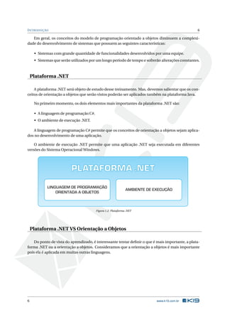 INTRODUÇÃO 6 
Em geral, os conceitos do modelo de programação orientado a objetos diminuem a complexi-dade 
do desenvolvimento de sistemas que possuem as seguintes características: 
• Sistemas com grande quantidade de funcionalidades desenvolvidos por uma equipe. 
• Sistemas que serão utilizados por umlongo período de tempo e sofrerão alterações constantes. 
Plataforma .NET 
A plataforma .NET será objeto de estudo desse treinamento. Mas, devemos salientar que os con-ceitos 
de orientação a objetos que serão vistos poderão ser aplicados também na plataforma Java. 
No primeiro momento, os dois elementos mais importantes da plataforma .NET são: 
• A linguagem de programação C#. 
• O ambiente de execução .NET. 
A linguagem de programação C# permite que os conceitos de orientação a objetos sejam aplica-dos 
no desenvolvimento de uma aplicação. 
O ambiente de execução .NET permite que uma aplicação .NET seja executada em diferentes 
versões do Sistema OperacionalWindows. 
PLATAFORMA .NET 
LINGUAGEM DE PROGRAMAÇÃO 
ORIENTADA A OBJETOS 
AMBIENTE DE EXECUÇÃO 
Figura 1.2: Plataforma .NET 
Plataforma .NET VS Orientação a Objetos 
Do ponto de vista do aprendizado, é interessante tentar definir o que é mais importante, a plata-forma 
.NET ou a orientação a objetos. Consideramos que a orientação a objetos é mais importante 
pois ela é aplicada emmuitas outras linguagens. 
6 www.k19.com.br 
 