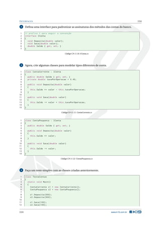 INTERFACES 114 
2 Defina uma interface para padronizar as assinaturas dos métodos das contas do banco. 
1 // prefixo I para seguir a convenção 
2 interface IConta 
3 { 
4 void Deposita ( double valor ); 
5 void Saca ( double valor ); 
6 double Saldo { get ; set; } 
7 } 
Código C# 11.10: IConta.cs 
3 Agora, crie algumas classes paramodelar tipos diferentes de conta. 
1 class ContaCorrente : IConta 
2 { 
3 public double Saldo { get ; set; } 
4 private double taxaPorOperacao = 0.45; 
5 
6 public void Deposita ( double valor ) 
7 { 
8 this . Saldo += valor - this . taxaPorOperacao ; 
9 } 
10 
11 public void Saca ( double valor ) 
12 { 
13 this . Saldo -= valor + this . taxaPorOperacao ; 
14 } 
15 } 
Código C# 11.11: ContaCorrente.cs 
1 class ContaPoupanca : IConta 
2 { 
3 public double Saldo { get ; set; } 
4 
5 public void Deposita ( double valor ) 
6 { 
7 this . Saldo += valor ; 
8 } 
9 
10 public void Saca ( double valor ) 
11 { 
12 this . Saldo -= valor ; 
13 } 
14 } 
Código C# 11.12: ContaPoupanca.cs 
4 Faça um teste simples com as classes criadas anteriormente. 
1 class TestaContas 
2 { 
3 static void Main () 
4 { 
5 ContaCorrente c1 = new ContaCorrente (); 
6 ContaPoupanca c2 = new ContaPoupanca (); 
7 
8 c1. Deposita (500) ; 
9 c2. Deposita (500) ; 
10 
11 c1. Saca (100) ; 
12 c2. Saca (100) ; 
114 www.k19.com.br 
 
