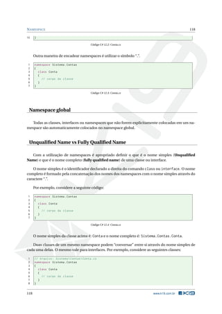 NAMESPACE 118 
10 } 
Código C# 12.2: Conta.cs 
Outramaneira de encadear namespaces é utilizar o símbolo “.”. 
1 namespace Sistema . Contas 
2 { 
3 class Conta 
4 { 
5 // corpo da classe 
6 } 
7 } 
Código C# 12.3: Conta.cs 
Namespace global 
Todas as classes, interfaces ou namespaces que não forem explicitamente colocadas em um na-mespace 
são automaticamente colocados no namespace global. 
Unqualified Name vs Fully Qualified Name 
Com a utilização de namespaces é apropriado definir o que é o nome simples (Unqualified 
Name) e que é o nome completo (fully qualified name) de uma classe ou interface. 
O nome simples é o identificador declarado a direita do comando class ou interface. O nome 
completo é formado pela concatenação dos nomes dos namespaces com o nome simples através do 
caractere “.”. 
Por exemplo, considere a seguinte código: 
1 namespace Sistema . Contas 
2 { 
3 class Conta 
4 { 
5 // corpo da classe 
6 } 
7 } 
Código C# 12.4: Conta.cs 
O nome simples da classe acima é: Conta e o nome completo é: Sistema.Contas.Conta. 
Duas classes de um mesmo namespace podem “conversar” entre si através do nome simples de 
cada uma delas. O mesmo vale para interfaces. Por exemplo, considere as seguintes classes: 
1 // Arquivo : Sistema  Contas  Conta .cs 
2 namespace Sistema . Contas 
3 { 
4 class Conta 
5 { 
6 // corpo da classe 
7 } 
8 } 
118 www.k19.com.br 
 
