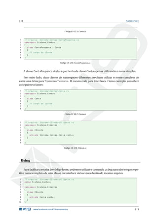 119 NAMESPACE 
Código C# 12.5: Conta.cs 
1 // Arquivo : Sistema  Contas  ContaPoupanca .cs 
2 namespace Sistema . Contas 
3 { 
4 class ContaPoupanca : Conta 
5 { 
6 // corpo da classe 
7 } 
8 } 
Código C# 12.6: ContaPoupanca.cs 
A classe ContaPoupanca declara que herda da classe Conta apenas utilizando o nome simples. 
Por outro lado, duas classes de namespaces diferentes precisam utilizar o nome completo de 
cada uma delas para “conversar” entre si. O mesmo vale para interfaces. Como exemplo, considere 
as seguintes classes: 
1 // Arquivo : Sistema  Contas  Conta .cs 
2 namespace Sistema . Contas 
3 { 
4 class Conta 
5 { 
6 // corpo da classe 
7 } 
8 } 
Código C# 12.7: Conta.cs 
1 // Arquivo : Sistema  Clientes  Cliente .cs 
2 namespace Sistema . Clientes 
3 { 
4 class Cliente 
5 { 
6 private Sistema . Contas . Conta conta ; 
7 } 
8 
9 } 
Código C# 12.8: Cliente.cs 
Using 
Para facilitar a escrita do código fonte, podemos utilizar o comando using para não ter que repe-tir 
o nome completo de uma classe ou interface várias vezes dentro do mesmo arquivo. 
1 // Arquivo : Sistema  Clientes  Cliente .cs 
2 using Sistema . Contas ; 
3 
4 namespace Sistema . Clientes 
5 { 
6 class Cliente 
7 { 
8 private Conta conta ; 
9 } 
10 } 
www.facebook.com/k19treinamentos 119 
 