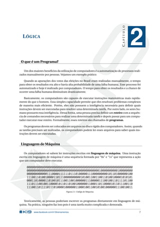 LÓGICA 
C A P Í T U L O 
2 
O que é um Programa? 
Umdos maiores benefícios da utilização de computadores é a automatização de processos reali-zados 
manualmente por pessoas. Vejamos um exemplo prático: 
Quando as apurações dos votos das eleições no Brasil eram realizadas manualmente, o tempo 
para obter os resultados era alto e havia alta probabilidade de uma falha humana. Esse processo foi 
automatizado e hoje é realizado por computadores. O tempo para obter os resultados e a chance de 
ocorrer uma falha humana diminuíram drasticamente. 
Basicamente, os computadores são capazes de executar instruções matemáticas mais rapida-mente 
do que o homem. Essa simples capacidade permite que eles resolvam problemas complexos 
de maneira mais eficiente. Porém, eles não possuem a inteligência necessária para definir quais 
instruções devem ser executadas para resolver uma determinada tarefa. Por outro lado, os seres hu-mano 
possuem essa inteligência. Dessa forma, uma pessoa precisa definir umroteiro com a sequên-cia 
de comandos necessários para realizar uma determinada tarefa e depois passar para umcompu-tador 
executar esse roteiro. Formalmente, esses roteiros são chamados de programas. 
Os programas devemser colocadosemarquivos no disco rígido dos computadores. Assim, quando 
as tarefas precisam ser realizadas, os computadores podem ler esses arquivos para saber quais ins-truções 
devemser executadas. 
Linguagem de Máquina 
Os computadores só sabem ler instruções escritas em linguagem de máquina. Uma instrução 
escrita em linguagem de máquina é uma sequência formada por “0s” e “1s” que representa a ação 
que um computador deve executar. 
000000000000000000000000000000000000000000000000000000000000000 
000000000000000000000000000000000000000000010000000000100000000 
000000000000111000011111101110100000111000000000101101000000100 
111001101001000011011100000000001010011001100110100100001010101 
000110100001101001011100110010000001110000011100100110111101100 
111011100100110000101101101001000000110001101100001011011100110 
111001101111011101000010000001100010011001010010000001110010011 
Figura 2.1: Código deMáquina. 
Teoricamente, as pessoas poderiam escrever os programas diretamente em linguagem de má-quina. 
Na prática, ninguém faz isso pois é uma tarefamuito complicada e demorada. 
www.facebook.com/k19treinamentos 7 
 