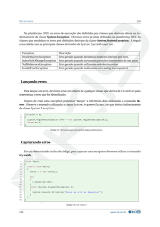 EXCEPTIONS 124 
Na plataforma .NET, os erros de execução são definidos por classes que derivam direta ou in-diretamente 
da classe System.Exception. Diversos erros já estão definidos na plataforma .NET. As 
classes que modelam os erros pré-definidos derivam da classe System.SystemException. A seguir 
uma tabela com as principais classes derivadas de System.SystemException. 
Exception Descrição 
DivideByZeroException Erro gerado quando dividimos números inteiros por zero. 
IndexOutOfRangeException Erro gerado quando acessamos posições inexistentes de um array 
NullReferenceException Erro gerado quando utilizamos referências nulas 
InvalidCastException Erro gerado quando realizamos umcasting incompatível 
Lançando erros 
Para lançar um erro, devemos criar um objeto de qualquer classe que deriva de Exception para 
representar o erro que foi identificado. 
Depois de criar uma exception podemos “lançar” a referência dela utilizando o comando th-row. 
Observe o exemplo utilizando a classe System.ArgumentException que deriva indiretamente 
da classe System.Exception. 
1 if( valor < 0) 
2 { 
3 System . ArgumentException erro = new System . ArgumentException (); 
4 throw erro ; 
5 } 
Código C# 13.3: Lançando uma System.ArgumentException 
Capturando erros 
Emumdeterminado trecho de código, para capturar uma exception devemos utilizar o comando 
try-cacth. 
1 class Teste 
2 { 
3 static void Main () 
4 { 
5 Conta c = new Conta (); 
6 
7 try 
8 { 
9 c. Deposita (100) ; 
10 } 
11 catch ( System . ArgumentException e) 
12 { 
13 System . Console . WriteLine (" Houve um erro ao depositar "); 
14 } 
15 } 
16 } 
Código C# 13.4: Teste.cs 
124 www.k19.com.br 
 
