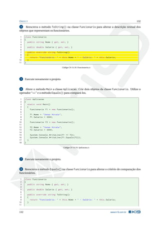 OBJECT 132 
4 Reescreva o método ToString() na classe Funcionario para alterar a descrição textual dos 
objetos que representam os funcionários. 
1 class Funcionario 
2 { 
3 public string Nome { get; set ; } 
4 
5 public double Salario { get ; set; } 
6 
7 public override string ToString () 
8 { 
9 return " Funcionário : " + this . Nome + " - Salário : " + this . Salario ; 
10 } 
11 } 
Código C# 14.18: Funcionario.cs 
5 Execute novamente o projeto. 
6 Altere o método Main a classe Aplicacao. Crie dois objetos da classe Funcionario. Utilize o 
operador “==” e o método Equals() para compará-los. 
1 class Aplicacao 
2 { 
3 static void Main () 
4 { 
5 Funcionario f1 = new Funcionario (); 
6 
7 f1. Nome = " Jonas Hirata "; 
8 f1. Salario = 3000; 
9 
10 Funcionario f2 = new Funcionario (); 
11 
12 f2. Nome = " Jonas Hirata "; 
13 f2. Salario = 3000; 
14 
15 System . Console . WriteLine (f1 == f2); 
16 System . Console . WriteLine (f1. Equals (f2)); 
17 } 
18 } 
Código C# 14.19: Aplicacao.cs 
7 Execute novamente o projeto. 
8 Reescreva o método Equals() na classe Funcionario para alterar o critério de comparação dos 
funcionários. 
1 class Funcionario 
2 { 
3 public string Nome { get; set ; } 
4 
5 public double Salario { get ; set; } 
6 
7 public override string ToString () 
8 { 
9 return " Funcionário : " + this . Nome + " - Salário : " + this . Salario ; 
10 } 
11 
132 www.k19.com.br 
 