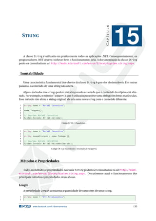 STRING 
C A P Í T U L O 
15 
A classe String é utilizada em praticamente todas as aplicações .NET. Consequentemente, os 
programadores .NET devemconhecer bem o funcionamento dela. A documentação da classe String 
pode ser consultada na url http://msdn.microsoft.com/en-us/library/system.string.aspx. 
Imutabilidade 
Umacaracterística fundamental dos objetos da classe String é que eles são imutáveis. Emoutras 
palavras, o conteúdo de uma string não altera. 
Alguns métodos das strings podem dar a impressão errada de que o conteúdo do objeto será alte-rado. 
Por exemplo, o método ToUpper() que é utilizado para obter uma string comletras maiúsculas. 
Esse método não altera a string original, ele cria uma nova string com o conteúdo diferente. 
1 string nome = " Rafael Cosentino "; 
2 
3 nome . ToUpper (); 
4 
5 // imprime Rafael Cosentino 
6 System . Console . WriteLine ( nome ); 
Código C# 15.1: Pegadinha. . . 
1 string nome = " Rafael Cosentino "; 
2 
3 string nomeAlterado = nome . ToUpper (); 
4 
5 // imprime RAFAEL COSENTINO 
6 System . Console . WriteLine ( nomeAlterado ); 
Código C# 15.2: Guardando o resultado do ToUpper() 
Métodos e Propriedades 
Todos os métodos e propriedades da classe String podem ser consultados na url http://msdn. 
microsoft.com/en-us/library/system.string.aspx. Discutiremos aqui o funcionamento dos 
principais métodos e propriedades dessa classe. 
Length 
A propriedade Length armazena a quantidade de caracteres de uma string. 
1 string nome = " K19 Treinamentos "; 
2 
www.facebook.com/k19treinamentos 135 
 