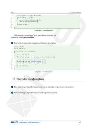 141 ENTRADA E SAÍDA 
8 string linha = arquivo . ReadLine (); 
9 while ( linha != null ) 
10 { 
11 System . Console . WriteLine ( linha ); 
12 linha = arquivo . ReadLine (); 
13 } 
14 arquivo . Close (); 
15 } 
16 } 
Código C# 16.6: LeituraDeArquivo.cs 
OBS: O arquivo “entrada.txt” deve ser criado no diretório bin 
Release do projeto EntradaSaida. 
4 Crie umteste para imprimir algumas linhas emumarquivo. 
1 using System ; 
2 using System .IO; 
3 
4 public class EscritaDeArquivo 
5 { 
6 static void Main () 
7 { 
8 TextWriter arquivo = new StreamWriter (" saida . txt "); 
9 
10 arquivo . WriteLine (" Primeira linha !!! "); 
11 arquivo . WriteLine (" Segunda linha !!! "); 
12 arquivo . WriteLine (" Terceira linha !!! "); 
13 
14 arquivo . Close (); 
15 } 
16 } 
Código C# 16.7: EscritaDeArquivo.cs 
Exercícios Complementares 
1 Crie umteste que faça a leitura do conteúdo de um arquivo e grave emoutro arquivo. 
2 Crie umteste que faça a leitura do teclado e grave em arquivo. 
www.facebook.com/k19treinamentos 141 
 