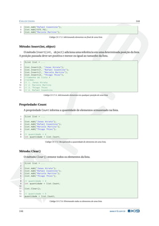 COLLECTIONS 144 
4 list . Add (" Rafael Cosentino "); 
5 list . Add (1575.76) ; 
6 list . Add (" Marcelo Martins "); 
Código C# 17.3: Adicionando elementos no final de uma lista 
Método: Insert(int, object) 
Ométodo Insert(int, object) adiciona uma referência em uma determinada posição da lista. 
A posição passada deve ser positiva emenor ou igual ao tamanho da lista. 
1 IList list = ... 
2 
3 list . Insert (0, " Jonas Hirata "); 
4 list . Insert (1, " Rafael Cosentino "); 
5 list . Insert (1, " Marcelo Martins "); 
6 list . Insert (2, " Thiago Thies "); 
7 // tamanho da lista 4 
8 // ordem : 
9 // 1. Jonas Hirata 
10 // 2. Marcelo Martins 
11 // 3. Thiago Thies 
12 // 4. Rafael Cosentino 
Código C# 17.4: Adicionando elementos em qualquer posição de uma lista 
Propriedade: Count 
A propriedade Count informa a quantidade de elementos armazenado na lista. 
1 IList list = ... 
2 
3 list . Add (" Jonas Hirata "); 
4 list . Add (" Rafael Cosentino "); 
5 list . Add (" Marcelo Martins "); 
6 list . Add (" Thiago Thies "); 
7 
8 // quantidade = 4 
9 int quantidade = list . Count ; 
Código C# 17.5: Recuperando a quantidade de elementos de uma lista. 
Método: Clear() 
O método Clear() remove todos os elementos da lista. 
1 IList list = ... 
2 
3 list . Add (" Jonas Hirata "); 
4 list . Add (" Rafael Cosentino "); 
5 list . Add (" Marcelo Martins "); 
6 list . Add (" Thiago Thies "); 
7 
8 // quantidade = 4 
9 int quantidade = list . Count ; 
10 
11 list . Clear (); 
12 
13 // quantidade = 0 
14 quantidade = list . Count ; 
Código C# 17.6: Eliminando todos os elementos de uma lista 
144 www.k19.com.br 
 