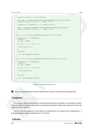 COLLECTIONS 150 
8 { 
9 List <int > arrayList = new List <int >() ; 
10 
11 long tempo = TestaAdicionaNoComeco . AdicionaNoComecoArrayList ( arrayList ); 
12 Console . WriteLine (" ArrayList : " + tempo + "ms"); 
13 
14 LinkedList <int > linkedList = new LinkedList <int >() ; 
15 
16 tempo = TestaAdicionaNoComeco . AdicionaNoComecoLinkedList ( linkedList ); 
17 Console . WriteLine (" LinkedList : " + tempo + "ms"); 
18 
19 } 
20 
21 public static long AdicionaNoComecoArrayList (List <int > lista ) 
22 { 
23 Stopwatch sw = new Stopwatch (); 
24 sw. Start (); 
25 int size = 100000; 
26 
27 for (int i = 0; i < size ; i++) 
28 { 
29 lista . Insert (0, i); 
30 } 
31 
32 sw. Stop (); 
33 
34 return sw. ElapsedMilliseconds ; 
35 } 
36 
37 public static long AdicionaNoComecoLinkedList ( LinkedList <int > lista ) 
38 { 
39 Stopwatch sw = new Stopwatch (); 
40 sw. Start (); 
41 int size = 100000; 
42 
43 for (int i = 0; i < size ; i++) 
44 { 
45 lista . AddFirst (i); 
46 } 
47 
48 sw. Stop (); 
49 
50 return sw. ElapsedMilliseconds ; 
51 } 
52 } 
Código C# 17.19: TestaAdicionaNoComeco.cs 
6 Teste o desempenho para remover elementos do começo ou do fim das principais listas. 
Conjuntos 
Os conjuntos diferem das listas pois não permitem elementos repetidos e não possuem ordem. 
Como os conjuntos não possuem ordem as operações baseadas em índice que existem nas listas não 
aparecem nos conjuntos. 
ISet é a interface genérica C# que define os métodos que um conjunto deve implementar. A 
principal implementação da interface ISet é: HashSet. 
Coleções 
150 www.k19.com.br 
 