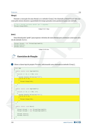THREADS 156 
Sleep() 
Durante a execução de uma thread, se o método Sleep() for chamado a thread ficará sem exe-cutar 
pelo menos durante a quantidade de tempo passada como parâmetro para estemétodo. 
1 // Faz a thread corrente dormir por 3 segundos 
2 Thread . Sleep (3000) ; 
Código C# 18.7: Sleep 
Join() 
Uma thread pode “pedir” para esperar o término de outra thread para continuar a execução atra-vés 
do método Join(). 
1 Thread thread = new Thread ( ImprimeK19 ); 
2 thread . Start (); 
3 thread . Join (); 
Código C# 18.8: Join 
Exercícios de Fixação 
4 Altere a classe App do projeto Threads, adicionando uma chamada ao método Sleep(). 
1 class App 
2 { 
3 public static void ImprimeK19 () 
4 { 
5 for ( int i = 0; i < 100; i++) 
6 { 
7 System . Console . WriteLine ("K19 "); 
8 if(i % 10 == 0) 
9 { 
10 Thread . Sleep (100) ; 
11 } 
12 } 
13 } 
14 
15 public static void ImprimeK31 () 
16 { 
17 for ( int i = 0; i < 100; i++) 
18 { 
19 System . Console . WriteLine ("K31 "); 
20 if(i % 10 == 0) 
21 { 
22 Thread . Sleep (100) ; 
23 } 
24 } 
25 } 
26 
27 public static void Main () 
28 { 
29 Thread thread1 = new Thread ( ImprimeK19 ); 
30 Thread thread2 = new Thread ( ImprimeK31 ); 
31 
32 thread1 . Start (); 
33 thread2 . Start (); 
34 } 
35 } 
156 www.k19.com.br 
 