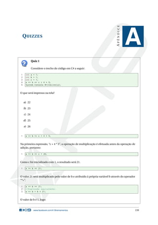 QUIZZES 
A P Ê N D I C E 
A 
Quiz 1 
Considere o trecho de código emC# a seguir: 
1 int a = 1; 
2 int b = 1; 
3 int c = 1; 
4 a += b *= c + 4 * 5; 
5 System . Console . WriteLine (a); 
O que será impresso na tela? 
a) 22 
b) 23 
c) 24 
d) 25 
e) 26 
1 a += b *= c + 4 * 5; 
Na primeira expressão, “c + 4 * 5”, a operação de multiplicação é efetuada antes da operação de 
adição, portanto: 
1 a += b *= c + 20; 
Como c foi inicializado com 1, o resultado será 21. 
1 a += b *= 21; 
O valor 21 será multiplicado pelo valor de b e atribuído à própria variável b através do operador 
“*=”. 
1 a += b *= 21; 
2 // Expressão equivalente : 
3 a += b = b * 21; 
O valor de b é 1, logo: 
www.facebook.com/k19treinamentos 159 
 
