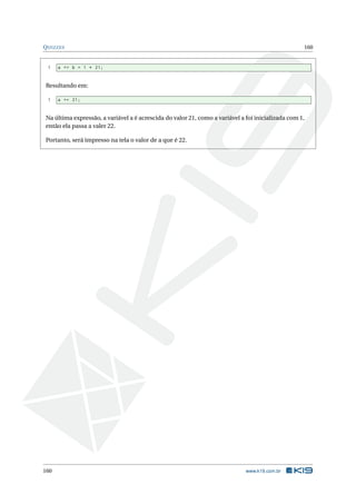 QUIZZES 160 
1 a += b = 1 * 21; 
Resultando em: 
1 a += 21; 
Na última expressão, a variável a é acrescida do valor 21, como a variável a foi inicializada com1, 
então ela passa a valer 22. 
Portanto, será impresso na tela o valor de a que é 22. 
160 www.k19.com.br 
 