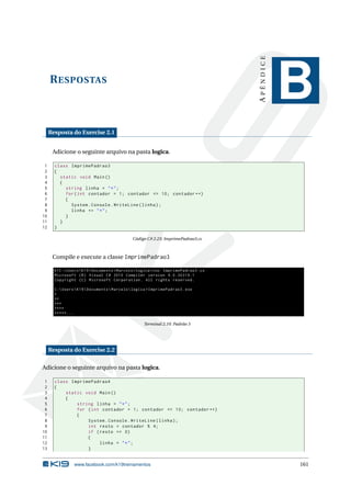 RESPOSTAS 
A P Ê N D I C E 
B 
Resposta do Exercise 2.1 
Adicione o seguinte arquivo na pasta logica. 
1 class ImprimePadrao3 
2 { 
3 static void Main () 
4 { 
5 string linha = "*"; 
6 for ( int contador = 1; contador <= 10; contador ++) 
7 { 
8 System . Console . WriteLine ( linha ); 
9 linha += "*"; 
10 } 
11 } 
12 } 
Código C# 2.23: ImprimePadrao3.cs 
Compile e execute a classe ImprimePadrao3 
K1C : Users K19 Documents  Marcelo logica >csc ImprimePadrao3 .cs 
Microsoft (R) Visual C# 2010 Compiler version 4.0.30319.1 
Copyright (C) Microsoft Corporation . All rights reserved . 
C: Users K19 Documents  Marcelo logica > ImprimePadrao3 . exe 
* 
** 
*** 
**** 
*****... 
Terminal 2.10: Padrão 3 
Resposta do Exercise 2.2 
Adicione o seguinte arquivo na pasta logica. 
1 class ImprimePadrao4 
2 { 
3 static void Main () 
4 { 
5 string linha = "*"; 
6 for (int contador = 1; contador <= 10; contador ++) 
7 { 
8 System . Console . WriteLine ( linha ); 
9 int resto = contador % 4; 
10 if ( resto == 0) 
11 { 
12 linha = "*"; 
13 } 
www.facebook.com/k19treinamentos 161 
 