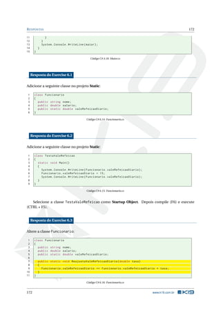 RESPOSTAS 172 
11 } 
12 } 
13 System . Console . WriteLine ( maior ); 
14 } 
15 } 
Código C# 4.18: Maior.cs 
Resposta do Exercise 6.1 
Adicione a seguinte classe no projeto Static: 
1 class Funcionario 
2 { 
3 public string nome ; 
4 public double salario ; 
5 public static double valeRefeicaoDiario ; 
6 } 
Código C# 6.14: Funcionario.cs 
Resposta do Exercise 6.2 
Adicione a seguinte classe no projeto Static: 
1 class TestaValeRefeicao 
2 { 
3 static void Main () 
4 { 
5 System . Console . WriteLine ( Funcionario . valeRefeicaoDiario ); 
6 Funcionario . valeRefeicaoDiario = 15; 
7 System . Console . WriteLine ( Funcionario . valeRefeicaoDiario ); 
8 } 
9 } 
Código C# 6.15: Funcionario.cs 
Selecione a classe TestaValeRefeicao como Startup Object. Depois compile (F6) e execute 
(CTRL + F5). 
Resposta do Exercise 6.3 
Altere a classe Funcionario: 
1 class Funcionario 
2 { 
3 public string nome ; 
4 public double salario ; 
5 public static double valeRefeicaoDiario ; 
6 
7 public static void ReajustaValeRefeicaoDiario ( double taxa ) 
8 { 
9 Funcionario . valeRefeicaoDiario += Funcionario . valeRefeicaoDiario * taxa ; 
10 } 
11 } 
Código C# 6.16: Funcionario.cs 
172 www.k19.com.br 
 