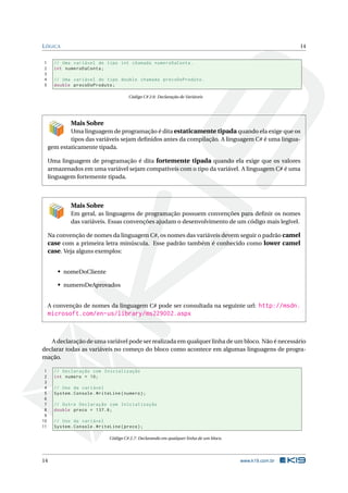 LÓGICA 14 
1 // Uma variável do tipo int chamada numeroDaConta . 
2 int numeroDaConta ; 
3 
4 // Uma variável do tipo double chamada precoDoProduto . 
5 double precoDoProduto ; 
Código C# 2.6: Declaração de Variáveis 
Mais Sobre 
Uma linguagem de programação é dita estaticamente tipada quando ela exige que os 
tipos das variáveis sejam definidos antes da compilação. A linguagem C# é uma lingua-gem 
estaticamente tipada. 
Uma linguagem de programação é dita fortemente tipada quando ela exige que os valores 
armazenados em uma variável sejam compatíveis com o tipo da variável. A linguagem C# é uma 
linguagem fortemente tipada. 
Mais Sobre 
Em geral, as linguagens de programação possuem convenções para definir os nomes 
das variáveis. Essas convenções ajudam o desenvolvimento de um código mais legível. 
Na convenção de nomes da linguagem C#, os nomes das variáveis devem seguir o padrão camel 
case com a primeira letra minúscula. Esse padrão também é conhecido como lower camel 
case. Veja alguns exemplos: 
• nomeDoCliente 
• numeroDeAprovados 
A convenção de nomes da linguagem C# pode ser consultada na seguinte url: http://msdn. 
microsoft.com/en-us/library/ms229002.aspx 
A declaração de umavariável pode ser realizadaemqualquer linha de umbloco. Não é necessário 
declarar todas as variáveis no começo do bloco como acontece em algumas linguagens de progra-mação. 
1 // Declaração com Inicialização 
2 int numero = 10; 
3 
4 // Uso da variável 
5 System . Console . WriteLine ( numero ); 
6 
7 // Outra Declaração com Inicialização 
8 double preco = 137.6; 
9 
10 // Uso da variável 
11 System . Console . WriteLine ( preco ); 
Código C# 2.7: Declarando emqualquer linha de um bloco. 
14 www.k19.com.br 
 