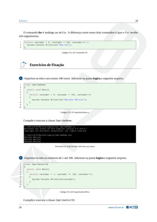 LÓGICA 20 
O comando for é análogo ao while. A diferença entre esses dois comandos é que o for recebe 
três argumentos. 
1 for ( int contador = 0; contador < 100; contador ++) { 
2 System . Console . WriteLine ("Bom Dia "); 
3 } 
Código C# 2.18: Comando for 
Exercícios de Fixação 
4 Imprima na tela o seu nome 100 vezes. Adicione na pasta logica o seguinte arquivo. 
1 class ImprimeNome 
2 { 
3 static void Main () 
4 { 
5 for ( int contador = 0; contador < 100; contador ++) 
6 { 
7 System . Console . WriteLine (" Marcelo Martins "); 
8 } 
9 } 
10 } 
Código C# 2.19: ImprimeNome.cs 
Compile e execute a classe ImprimeNome. 
C: Users K19 Marcelo logica >csc ImprimeNome .cs 
Microsoft (R) Visual C# 2010 Compiler version 4.0.30319.1 
Copyright (C) Microsoft Corporation . All rights reserved . 
C: Users K19 Marcelo logica > ImprimeNome .exe 
Marcelo Martins 
Marcelo Martins 
Marcelo Martins ... 
Terminal 2.6: Imprimindo 100 vezes umnome 
5 Imprima na tela os números de 1 até 100. Adicione na pasta logica o seguinte arquivo. 
1 class ImprimeAte100 
2 { 
3 static void Main () 
4 { 
5 for ( int contador = 1; contador <= 100; contador ++) 
6 { 
7 System . Console . WriteLine ( contador ); 
8 } 
9 } 
10 } 
Código C# 2.20: ImprimeAte100.cs 
Compile e execute a classe ImprimeAte100. 
20 www.k19.com.br 
 