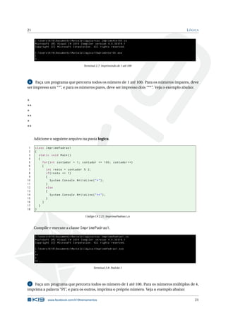 21 LÓGICA 
C: Users K19 Documents  Marcelo logica >csc ImprimeAte100 .cs 
Microsoft (R) Visual C# 2010 Compiler version 4.0.30319.1 
Copyright (C) Microsoft Corporation . All rights reserved . 
C: Users K19 Documents  Marcelo logica > ImprimeAte100 . exe 
1 
2... 
Terminal 2.7: Imprimindo de 1 até 100 
6 Faça um programa que percorra todos os número de 1 até 100. Para os números ímpares, deve 
ser impresso um“*”, e para os números pares, deve ser impresso dois “**”. Veja o exemplo abaixo: 
* 
** 
* 
** 
* 
** 
Adicione o seguinte arquivo na pasta logica. 
1 class ImprimePadrao1 
2 { 
3 static void Main () 
4 { 
5 for ( int contador = 1; contador <= 100; contador ++) 
6 { 
7 int resto = contador % 2; 
8 if( resto == 1) 
9 { 
10 System . Console . WriteLine ("*"); 
11 } 
12 else 
13 { 
14 System . Console . WriteLine ("**"); 
15 } 
16 } 
17 } 
18 } 
Código C# 2.21: ImprimePadrao1.cs 
Compile e execute a classe ImprimePadrao1. 
C: Users K19 Documents  Marcelo logica >csc ImprimePadrao1 .cs 
Microsoft (R) Visual C# 2010 Compiler version 4.0.30319.1 
Copyright (C) Microsoft Corporation . All rights reserved . 
C: Users K19 Documents  Marcelo logica > ImprimePadrao1 . exe 
* 
** 
* 
**... 
Terminal 2.8: Padrão 1 
7 Faça um programa que percorra todos os número de 1 até 100. Para os números múltiplos de 4, 
imprima a palavra “PI”, e para os outros, imprima o próprio número. Veja o exemplo abaixo: 
www.facebook.com/k19treinamentos 21 
 