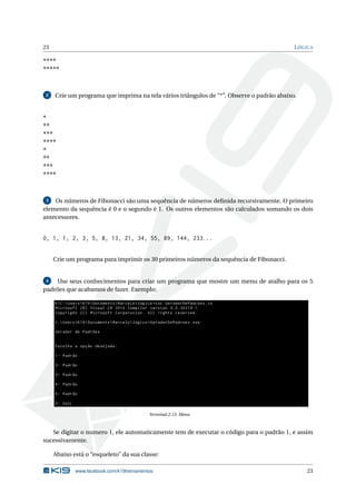 23 LÓGICA 
**** 
***** 
2 Crie umprograma que imprima na tela vários triângulos de “*”. Observe o padrão abaixo. 
* 
** 
*** 
**** 
* 
** 
*** 
**** 
3 Os números de Fibonacci são uma sequência de números definida recursivamente. O primeiro 
elemento da sequência é 0 e o segundo é 1. Os outros elementos são calculados somando os dois 
antecessores. 
0, 1, 1, 2, 3, 5, 8, 13, 21, 34, 55, 89, 144, 233... 
Crie umprograma para imprimir os 30 primeiros números da sequência de Fibonacci. 
4 Use seus conhecimentos para criar um programa que mostre um menu de atalho para os 5 
padrões que acabamos de fazer. Exemplo: 
K1C : Users K19 Documents  Marcelo logica > csc GeradorDePadroes .cs 
Microsoft (R) Visual C# 2010 Compiler version 4.0.30319.1 
Copyright (C) Microsoft Corporation . All rights reserved . 
C: Users K19 Documents  Marcelo logica > GeradorDePadroes . exe 
Gerador de Padrões 
Escolha a opção desejada : 
1- Padrão 
2- Padrão 
3- Padrão 
4- Padrão 
5- Padrão 
0- Sair 
Terminal 2.13: Menu 
Se digitar o numero 1, ele automaticamente tem de executar o código para o padrão 1, e assim 
sucessivamente. 
Abaixo está o “esqueleto” da sua classe: 
www.facebook.com/k19treinamentos 23 
 