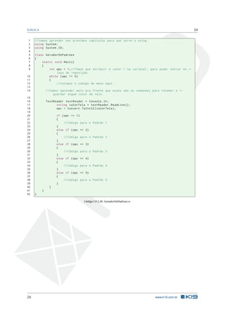 LÓGICA 24 
1 // Vamos aprender nos proximos capitulos para que serve o using . 
2 using System ; 
3 using System .IO; 
4 
5 class GeradorDePadroes 
6 { 
7 static void Main () 
8 { 
9 int opc = 1; // Temos que atribuir o valor 1 na variável , para poder entrar no Ã- 
laço de repetição 
10 while (opc != 0) 
11 { 
12 // Coloque o codigo do menu aqui . 
13 
14 // Vamos aprender mais pra frente que esses são os comandos para receber e Ã- 
guardar algum valor da tela . 
15 
16 TextReader textReader = Console .In; 
17 string valorTela = textReader . ReadLine (); 
18 opc = Convert . ToInt32 ( valorTela ); 
19 
20 if (opc == 1) 
21 { 
22 // Código para o Padrão 1 
23 } 
24 else if ( opc == 2) 
25 { 
26 // Código para o Padrão 2 
27 } 
28 else if ( opc == 3) 
29 { 
30 // Código para o Padrão 3 
31 } 
32 else if ( opc == 4) 
33 { 
34 // Código para o Padrão 4 
35 } 
36 else if ( opc == 5) 
37 { 
38 // Código para o Padrão 5 
39 } 
40 } 
41 } 
42 } 
Código C# 2.26: GeradorDePadroes.cs 
24 www.k19.com.br 
 