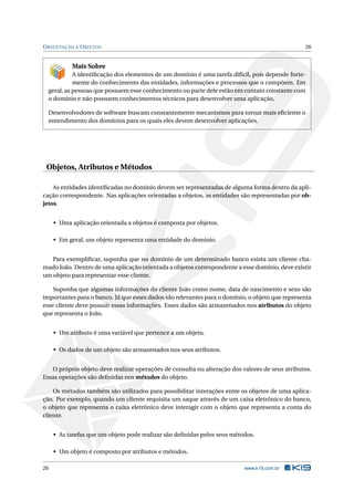 ORIENTAÇÃO A OBJETOS 26 
Mais Sobre 
A identificação dos elementos de um domínio é uma tarefa difícil, pois depende forte-mente 
do conhecimento das entidades, informações e processos que o compõem. Em 
geral, as pessoas que possuem esse conhecimento ou parte dele estão em contato constante com 
o domínio e não possuem conhecimentos técnicos para desenvolver uma aplicação. 
Desenvolvedores de software buscam constantemente mecanismos para tornar mais eficiente o 
entendimento dos domínios para os quais eles devemdesenvolver aplicações. 
Objetos, Atributos e Métodos 
As entidades identificadas no domínio devem ser representadas de alguma forma dentro da apli-cação 
correspondente. Nas aplicações orientadas a objetos, as entidades são representadas por ob-jetos. 
• Uma aplicação orientada a objetos é composta por objetos. 
• Emgeral, um objeto representa uma entidade do domínio. 
Para exemplificar, suponha que no domínio de um determinado banco exista um cliente cha-mado 
João. Dentro de uma aplicação orientada a objetos correspondente a esse domínio, deve existir 
umobjeto para representar esse cliente. 
Suponha que algumas informações do cliente João como nome, data de nascimento e sexo são 
importantes para o banco. Já que esses dados são relevantes para o domínio, o objeto que representa 
esse cliente deve possuir essas informações. Esses dados são armazenados nos atributos do objeto 
que representa o João. 
• Umatributo é uma variável que pertence a um objeto. 
• Os dados de um objeto são armazenados nos seus atributos. 
O próprio objeto deve realizar operações de consulta ou alteração dos valores de seus atributos. 
Essas operações são definidas nos métodos do objeto. 
Os métodos também são utilizados para possibilitar interações entre os objetos de uma aplica-ção. 
Por exemplo, quando um cliente requisita um saque através de um caixa eletrônico do banco, 
o objeto que representa o caixa eletrônico deve interagir com o objeto que representa a conta do 
cliente. 
• As tarefas que um objeto pode realizar são definidas pelos seus métodos. 
• Umobjeto é composto por atributos emétodos. 
26 www.k19.com.br 
 