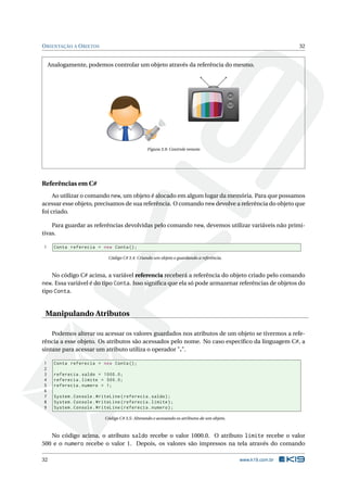 ORIENTAÇÃO A OBJETOS 32 
Analogamente, podemos controlar umobjeto através da referência do mesmo. 
1 2 3 
4 5 6 
7 8 9 
-/-- 0 CH 
Figura 3.9: Controle remoto 
Referências emC# 
Ao utilizar o comando new, um objeto é alocado em algumlugar da memória. Para que possamos 
acessar esse objeto, precisamos de sua referência. Ocomando new devolve a referência do objeto que 
foi criado. 
Para guardar as referências devolvidas pelo comando new, devemos utilizar variáveis não primi-tivas. 
1 Conta referecia = new Conta (); 
Código C# 3.4: Criando um objeto e guardando a referência. 
No código C# acima, a variável referencia receberá a referência do objeto criado pelo comando 
new. Essa variável é do tipo Conta. Isso significa que ela só pode armazenar referências de objetos do 
tipo Conta. 
Manipulando Atributos 
Podemos alterar ou acessar os valores guardados nos atributos de um objeto se tivermos a refe-rência 
a esse objeto. Os atributos são acessados pelo nome. No caso específico da linguagem C#, a 
sintaxe para acessar um atributo utiliza o operador ".". 
1 Conta referecia = new Conta (); 
2 
3 referecia . saldo = 1000.0; 
4 referecia . limite = 500.0; 
5 referecia . numero = 1; 
6 
7 System . Console . WriteLine ( referecia . saldo ); 
8 System . Console . WriteLine ( referecia . limite ); 
9 System . Console . WriteLine ( referecia . numero ); 
Código C# 3.5: Alterando e acessando os atributos de umobjeto. 
No código acima, o atributo saldo recebe o valor 1000.0. O atributo limite recebe o valor 
500 e o numero recebe o valor 1. Depois, os valores são impressos na tela através do comando 
32 www.k19.com.br 
 