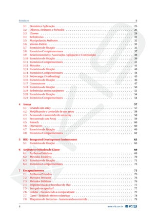 SUMÁRIO ii 
3.1 Domínio e Aplicação . . . . . . . . . . . . . . . . . . . . . . . . . . . . . . . . . . . . . . . 25 
3.2 Objetos, Atributos eMétodos . . . . . . . . . . . . . . . . . . . . . . . . . . . . . . . . . . 26 
3.3 Classes . . . . . . . . . . . . . . . . . . . . . . . . . . . . . . . . . . . . . . . . . . . . . . . 28 
3.4 Referências . . . . . . . . . . . . . . . . . . . . . . . . . . . . . . . . . . . . . . . . . . . . . 31 
3.5 Manipulando Atributos . . . . . . . . . . . . . . . . . . . . . . . . . . . . . . . . . . . . . . 32 
3.6 Valores Padrão . . . . . . . . . . . . . . . . . . . . . . . . . . . . . . . . . . . . . . . . . . . 33 
3.7 Exercícios de Fixação . . . . . . . . . . . . . . . . . . . . . . . . . . . . . . . . . . . . . . . 33 
3.8 Exercícios Complementares . . . . . . . . . . . . . . . . . . . . . . . . . . . . . . . . . . . 37 
3.9 Relacionamentos: Associação, Agregação e Composição . . . . . . . . . . . . . . . . . . 38 
3.10 Exercícios de Fixação . . . . . . . . . . . . . . . . . . . . . . . . . . . . . . . . . . . . . . . 39 
3.11 Exercícios Complementares . . . . . . . . . . . . . . . . . . . . . . . . . . . . . . . . . . . 41 
3.12 Métodos . . . . . . . . . . . . . . . . . . . . . . . . . . . . . . . . . . . . . . . . . . . . . . . 41 
3.13 Exercícios de Fixação . . . . . . . . . . . . . . . . . . . . . . . . . . . . . . . . . . . . . . . 43 
3.14 Exercícios Complementares . . . . . . . . . . . . . . . . . . . . . . . . . . . . . . . . . . . 44 
3.15 Sobrecarga (Overloading) . . . . . . . . . . . . . . . . . . . . . . . . . . . . . . . . . . . . 45 
3.16 Exercícios de Fixação . . . . . . . . . . . . . . . . . . . . . . . . . . . . . . . . . . . . . . . 46 
3.17 Construtores . . . . . . . . . . . . . . . . . . . . . . . . . . . . . . . . . . . . . . . . . . . . 47 
3.18 Exercícios de Fixação . . . . . . . . . . . . . . . . . . . . . . . . . . . . . . . . . . . . . . . 50 
3.19 Referências como parâmetro . . . . . . . . . . . . . . . . . . . . . . . . . . . . . . . . . . 53 
3.20 Exercícios de Fixação . . . . . . . . . . . . . . . . . . . . . . . . . . . . . . . . . . . . . . . 54 
3.21 Exercícios Complementares . . . . . . . . . . . . . . . . . . . . . . . . . . . . . . . . . . . 54 
4 Arrays 57 
4.1 Criando umarray . . . . . . . . . . . . . . . . . . . . . . . . . . . . . . . . . . . . . . . . . 57 
4.2 Modificando o conteúdo de um array . . . . . . . . . . . . . . . . . . . . . . . . . . . . . 58 
4.3 Acessando o conteúdo de umarray . . . . . . . . . . . . . . . . . . . . . . . . . . . . . . . 58 
4.4 Percorrendo umArray . . . . . . . . . . . . . . . . . . . . . . . . . . . . . . . . . . . . . . 59 
4.5 foreach . . . . . . . . . . . . . . . . . . . . . . . . . . . . . . . . . . . . . . . . . . . . . . . 60 
4.6 Operações . . . . . . . . . . . . . . . . . . . . . . . . . . . . . . . . . . . . . . . . . . . . . 60 
4.7 Exercícios de Fixação . . . . . . . . . . . . . . . . . . . . . . . . . . . . . . . . . . . . . . . 60 
4.8 Exercícios Complementares . . . . . . . . . . . . . . . . . . . . . . . . . . . . . . . . . . . 62 
5 IDE - Integrated Development Environment 63 
5.1 Exercícios de Fixação . . . . . . . . . . . . . . . . . . . . . . . . . . . . . . . . . . . . . . . 63 
6 Atributos eMétodos de Classe 69 
6.1 Atributos Estáticos . . . . . . . . . . . . . . . . . . . . . . . . . . . . . . . . . . . . . . . . . 69 
6.2 Métodos Estáticos . . . . . . . . . . . . . . . . . . . . . . . . . . . . . . . . . . . . . . . . . 70 
6.3 Exercícios de Fixação . . . . . . . . . . . . . . . . . . . . . . . . . . . . . . . . . . . . . . . 71 
6.4 Exercícios Complementares . . . . . . . . . . . . . . . . . . . . . . . . . . . . . . . . . . . 73 
7 Encapsulamento 75 
7.1 Atributos Privados . . . . . . . . . . . . . . . . . . . . . . . . . . . . . . . . . . . . . . . . . 75 
7.2 Métodos Privados . . . . . . . . . . . . . . . . . . . . . . . . . . . . . . . . . . . . . . . . . 76 
7.3 Métodos Públicos . . . . . . . . . . . . . . . . . . . . . . . . . . . . . . . . . . . . . . . . . 76 
7.4 Implementação e Interface de Uso . . . . . . . . . . . . . . . . . . . . . . . . . . . . . . . 77 
7.5 Por quê encapsular? . . . . . . . . . . . . . . . . . . . . . . . . . . . . . . . . . . . . . . . . 77 
7.6 Celular - Escondendo a complexidade . . . . . . . . . . . . . . . . . . . . . . . . . . . . . 77 
7.7 Carro - Evitando efeitos colateiras . . . . . . . . . . . . . . . . . . . . . . . . . . . . . . . 78 
7.8 Máquinas de Porcarias - Aumentando o controle . . . . . . . . . . . . . . . . . . . . . . . 79 
ii www.k19.com.br 
 