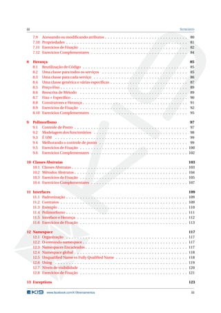 iii SUMÁRIO 
7.9 Acessando ou modificando atributos . . . . . . . . . . . . . . . . . . . . . . . . . . . . . . 80 
7.10 Propriedades . . . . . . . . . . . . . . . . . . . . . . . . . . . . . . . . . . . . . . . . . . . . 81 
7.11 Exercícios de Fixação . . . . . . . . . . . . . . . . . . . . . . . . . . . . . . . . . . . . . . . 82 
7.12 Exercícios Complementares . . . . . . . . . . . . . . . . . . . . . . . . . . . . . . . . . . . 84 
8 Herança 85 
8.1 Reutilização de Código . . . . . . . . . . . . . . . . . . . . . . . . . . . . . . . . . . . . . . 85 
8.2 Uma classe para todos os serviços . . . . . . . . . . . . . . . . . . . . . . . . . . . . . . . 85 
8.3 Uma classe para cada serviço . . . . . . . . . . . . . . . . . . . . . . . . . . . . . . . . . . 86 
8.4 Uma classe genérica e várias específicas . . . . . . . . . . . . . . . . . . . . . . . . . . . . 87 
8.5 Preço Fixo . . . . . . . . . . . . . . . . . . . . . . . . . . . . . . . . . . . . . . . . . . . . . . 89 
8.6 Reescrita deMétodo . . . . . . . . . . . . . . . . . . . . . . . . . . . . . . . . . . . . . . . 89 
8.7 Fixo + Específico . . . . . . . . . . . . . . . . . . . . . . . . . . . . . . . . . . . . . . . . . . 90 
8.8 Construtores e Herança . . . . . . . . . . . . . . . . . . . . . . . . . . . . . . . . . . . . . . 91 
8.9 Exercícios de Fixação . . . . . . . . . . . . . . . . . . . . . . . . . . . . . . . . . . . . . . . 92 
8.10 Exercícios Complementares . . . . . . . . . . . . . . . . . . . . . . . . . . . . . . . . . . . 95 
9 Polimorfismo 97 
9.1 Controle de Ponto . . . . . . . . . . . . . . . . . . . . . . . . . . . . . . . . . . . . . . . . . 97 
9.2 Modelagem dos funcionários . . . . . . . . . . . . . . . . . . . . . . . . . . . . . . . . . . 98 
9.3 É UM . . . . . . . . . . . . . . . . . . . . . . . . . . . . . . . . . . . . . . . . . . . . . . . . 99 
9.4 Melhorando o controle de ponto . . . . . . . . . . . . . . . . . . . . . . . . . . . . . . . . 99 
9.5 Exercícios de Fixação . . . . . . . . . . . . . . . . . . . . . . . . . . . . . . . . . . . . . . . 100 
9.6 Exercícios Complementares . . . . . . . . . . . . . . . . . . . . . . . . . . . . . . . . . . . 102 
10 Classes Abstratas 103 
10.1 Classes Abstratas . . . . . . . . . . . . . . . . . . . . . . . . . . . . . . . . . . . . . . . . . . 103 
10.2 Métodos Abstratos . . . . . . . . . . . . . . . . . . . . . . . . . . . . . . . . . . . . . . . . . 104 
10.3 Exercícios de Fixação . . . . . . . . . . . . . . . . . . . . . . . . . . . . . . . . . . . . . . . 105 
10.4 Exercícios Complementares . . . . . . . . . . . . . . . . . . . . . . . . . . . . . . . . . . . 107 
11 Interfaces 109 
11.1 Padronização . . . . . . . . . . . . . . . . . . . . . . . . . . . . . . . . . . . . . . . . . . . . 109 
11.2 Contratos . . . . . . . . . . . . . . . . . . . . . . . . . . . . . . . . . . . . . . . . . . . . . . 109 
11.3 Exemplo . . . . . . . . . . . . . . . . . . . . . . . . . . . . . . . . . . . . . . . . . . . . . . . 110 
11.4 Polimorfismo . . . . . . . . . . . . . . . . . . . . . . . . . . . . . . . . . . . . . . . . . . . . 111 
11.5 Interface e Herança . . . . . . . . . . . . . . . . . . . . . . . . . . . . . . . . . . . . . . . . 112 
11.6 Exercícios de Fixação . . . . . . . . . . . . . . . . . . . . . . . . . . . . . . . . . . . . . . . 113 
12 Namespace 117 
12.1 Organização . . . . . . . . . . . . . . . . . . . . . . . . . . . . . . . . . . . . . . . . . . . . 117 
12.2 O comando namespace . . . . . . . . . . . . . . . . . . . . . . . . . . . . . . . . . . . . . . 117 
12.3 Namespaces Encadeados . . . . . . . . . . . . . . . . . . . . . . . . . . . . . . . . . . . . . 117 
12.4 Namespace global . . . . . . . . . . . . . . . . . . . . . . . . . . . . . . . . . . . . . . . . . 118 
12.5 Unqualified Name vs Fully Qualified Name . . . . . . . . . . . . . . . . . . . . . . . . . . 118 
12.6 Using . . . . . . . . . . . . . . . . . . . . . . . . . . . . . . . . . . . . . . . . . . . . . . . . 119 
12.7 Níveis de visibilidade . . . . . . . . . . . . . . . . . . . . . . . . . . . . . . . . . . . . . . . 120 
12.8 Exercícios de Fixação . . . . . . . . . . . . . . . . . . . . . . . . . . . . . . . . . . . . . . . 121 
13 Exceptions 123 
www.facebook.com/k19treinamentos iii 
 