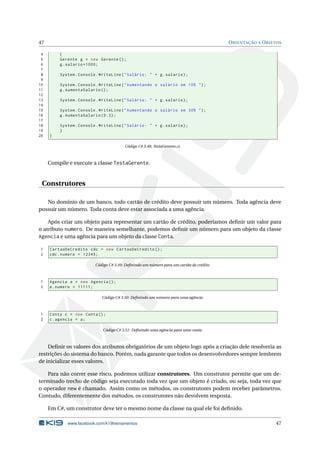 47 ORIENTAÇÃO A OBJETOS 
4 { 
5 Gerente g = new Gerente (); 
6 g. salario =1000; 
7 
8 System . Console . WriteLine (" Salário : " + g. salario ); 
9 
10 System . Console . WriteLine (" Aumentando o salário em 10% "); 
11 g. AumentaSalario (); 
12 
13 System . Console . WriteLine (" Salário : " + g. salario ); 
14 
15 System . Console . WriteLine (" Aumentando o salário em 30% "); 
16 g. AumentaSalario (0.3) ; 
17 
18 System . Console . WriteLine (" Salário : " + g. salario ); 
19 } 
20 } 
Código C# 3.48: TestaGerente.cs 
Compile e execute a classe TestaGerente. 
Construtores 
No domínio de um banco, todo cartão de crédito deve possuir um número. Toda agência deve 
possuir umnúmero. Toda conta deve estar associada a uma agência. 
Após criar um objeto para representar um cartão de crédito, poderíamos definir um valor para 
o atributo numero. De maneira semelhante, podemos definir um número para um objeto da classe 
Agencia e uma agência para um objeto da classe Conta. 
1 CartaoDeCredito cdc = new CartaoDeCredito (); 
2 cdc . numero = 12345; 
Código C# 3.49: Definindo umnúmero para um cartão de crédito 
1 Agencia a = new Agencia (); 
2 a. numero = 11111; 
Código C# 3.50: Definindo umnúmero para uma agência 
1 Conta c = new Conta (); 
2 c. agencia = a; 
Código C# 3.51: Definindo uma agência para uma conta 
Definir os valores dos atributos obrigatórios de um objeto logo após a criação dele resolveria as 
restrições do sistema do banco. Porém, nada garante que todos os desenvolvedores sempre lembrem 
de inicializar esses valores. 
Para não correr esse risco, podemos utilizar construtores. Um construtor permite que um de-terminado 
trecho de código seja executado toda vez que um objeto é criado, ou seja, toda vez que 
o operador new é chamado. Assim como os métodos, os construtores podem receber parâmetros. 
Contudo, diferentemente dos métodos, os construtores não devolvem resposta. 
EmC#, umconstrutor deve ter o mesmo nome da classe na qual ele foi definido. 
www.facebook.com/k19treinamentos 47 
 