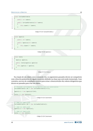 ORIENTAÇÃO A OBJETOS 48 
1 class CartaoDeCredito 
2 { 
3 public int numero ; 
4 
5 public CartaoDeCredito ( int numero ) 
6 { 
7 this . numero = numero ; 
8 } 
9 } 
Código C# 3.52: CartaoDeCredito.cs 
1 class Agencia 
2 { 
3 public int numero ; 
4 
5 public Agencia ( int numero ) 
6 { 
7 this . numero = numero ; 
8 } 
9 } 
Código C# 3.53: Agencia.cs 
1 class Conta 
2 { 
3 Agencia agencia ; 
4 
5 public Conta ( Agencia agencia ) 
6 { 
7 this . agencia = agencia ; 
8 } 
9 } 
Código C# 3.54: Conta.cs 
Na criação de um objeto com o comando new, os argumentos passados devem ser compatíveis 
com a lista de parâmetros de algum construtor definido na classe que está sendo instanciada. Caso 
contrário, umerro de compilação ocorrerá para avisar o desenvolvedor dos valores obrigatórios que 
devem ser passados para criar umobjeto. 
1 // Passando corretamente os parâmetros para os construtores 
2 CartaoDeCredito cdc = new CartaoDeCredito (1111) ; 
3 
4 Agencia a = new Agencia (1234) ; 
5 
6 Conta c = new Conta (a); 
Código C# 3.55: Construtores 
1 // ERRO DE COMPILAÇÃO 
2 CartaoDeCredito cdc = new CartaoDeCredito (); 
3 
4 // ERRO DE COMPILAÇÃO 
5 Agencia a = new Agencia (); 
6 
7 // ERRO DE COMPILAÇÃO 
8 Conta c = new Conta (); 
Código C# 3.56: Construtores 
48 www.k19.com.br 
 