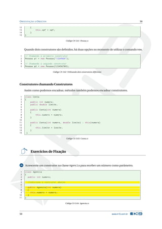 ORIENTAÇÃO A OBJETOS 50 
12 { 
13 this . cpf = cpf; 
14 } 
15 } 
Código C# 3.61: Pessoa.cs 
Quando dois construtores são definidos, há duas opções no momento de utilizar o comando new. 
1 // Chamando o primeiro construtor 
2 Pessoa p1 = new Pessoa (" 123456 X"); 
3 
4 // Chamando o segundo construtor 
5 Pessoa p2 = new Pessoa (123456789) ; 
Código C# 3.62: Utilizando dois construtores diferentes 
Construtores chamando Construtores 
Assim como podemos encadear,métodos também podemos encadear construtores. 
1 class Conta 
2 { 
3 public int numero ; 
4 public double limite ; 
5 
6 public Conta ( int numero ) 
7 { 
8 this . numero = numero ; 
9 } 
10 
11 public Conta ( int numero , double limite ) : this ( numero ) 
12 { 
13 this . limite = limite ; 
14 } 
15 } 
Código C# 3.63: Conta.cs 
Exercícios de Fixação 
20 Acrescente um construtor na classe Agencia para receber umnúmero como parâmetro. 
1 class Agencia 
2 { 
3 public int numero ; 
4 
5 // Adicione o contrutor abaixo 
6 
7 public Agencia ( int numero ) 
8 { 
9 this . numero = numero ; 
10 } 
11 } 
Código C# 3.64: Agencia.cs 
50 www.k19.com.br 
 