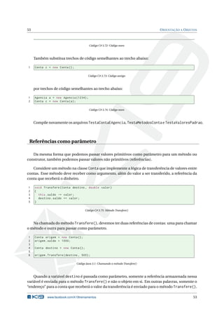 53 ORIENTAÇÃO A OBJETOS 
Código C# 3.72: Código novo 
Também substitua trechos de código semelhantes ao trecho abaixo: 
1 Conta c = new Conta (); 
Código C# 3.73: Código antigo 
por trechos de código semelhantes ao trecho abaixo: 
1 Agencia a = new Agencia (1234) ; 
2 Conta c = new Conta (a); 
Código C# 3.74: Código novo 
Compile novamente os arquivos TestaContaEAgencia, TestaMetodosConta e TestaValoresPadrao. 
Referências como parâmetro 
Da mesma forma que podemos passar valores primitivos como parâmetro para um método ou 
construtor, também podemos passar valores não primitivos (referências). 
Considere um método na classe Conta que implemente a lógica de transferência de valores entre 
contas. Esse método deve receber como argumento, além do valor a ser transferido, a referência da 
conta que receberá o dinheiro. 
1 void Transfere ( Conta destino , double valor ) 
2 { 
3 this . saldo -= valor ; 
4 destino . saldo += valor ; 
5 } 
Código C# 3.75: Método Transfere() 
Na chamada do método Transfere(), devemos ter duas referências de contas: uma para chamar 
o método e outra para passar como parâmetro. 
1 Conta origem = new Conta (); 
2 origem . saldo = 1000; 
3 
4 Conta destino = new Conta (); 
5 
6 origem . Transfere ( destino , 500) ; 
Código Java 3.1: Chamando o método Transfere() 
Quando a variável destino é passada como parâmetro, somente a referência armazenada nessa 
variável é enviada para o método Transfere() e não o objeto em si. Em outras palavras, somente o 
“endereço” para a conta que receberá o valor da transferência é enviado para o método Transfere(). 
www.facebook.com/k19treinamentos 53 
 