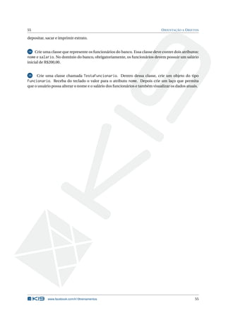 55 ORIENTAÇÃO A OBJETOS 
depositar, sacar e imprimir extrato. 
14 Crie uma classe que represente os funcionários do banco. Essa classe deve conter dois atributos: 
nome e salario. No domínio do banco, obrigatoriamente, os funcionários devem possuir um salário 
inicial de R$200,00. 
15 Crie uma classe chamada TestaFuncionario. Dentro dessa classe, crie um objeto do tipo 
Funcionario. Receba do teclado o valor para o atributo nome. Depois crie um laço que permita 
que o usuário possa alterar o nome e o salário dos funcionários e também visualizar os dados atuais. 
www.facebook.com/k19treinamentos 55 
 