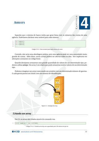 ARRAYS 
C A P Í T U L O 
4 
Suponha que o sistema do banco tenha que gerar listas com os números das contas de uma 
agência. Poderíamos declarar uma variável para cada número. 
1 int numero1 ; 
2 int numero2 ; 
3 int numero3 ; 
4 ... 
Código C# 4.1: Uma variável para cada número de conta 
Contudo, não seria uma abordagem prática, pois uma agência pode ter uma quantidade muito 
grande de contas. Além disso, novas contas podem ser abertas todos os dias. Isso implicaria em 
alterações constantes no código fonte. 
Quando desejamos armazenar uma grande quantidade de valores de um determinado tipo, po-demos 
utilizar arrays. Umarray éumobjeto que pode armazenar muitos valores de umdeterminado 
tipo. 
Podemos imaginar um array como sendo umarmário com umdeterminado número de gavetas. 
E cada gaveta possui um rótulo com umnúmero de identificação. 
3 
0 
1 
2 
Figura 4.1: Analogia de array. 
Criando umarray 
EmC#, os arrays são criados através do comando new. 
1 int [] numeros = new int [100]; 
Código C# 4.2: Criando um array com capacidade para 100 valores do tipo int 
www.facebook.com/k19treinamentos 57 
 