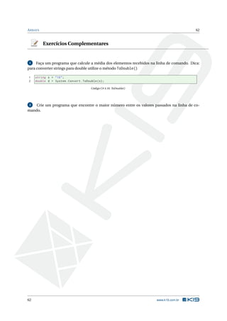 ARRAYS 62 
Exercícios Complementares 
1 Faça um programa que calcule a média dos elementos recebidos na linha de comando. Dica: 
para converter strings para double utilize o método ToDouble() 
1 string s = "10"; 
2 double d = System . Convert . ToDouble (s); 
Código C# 4.16: ToDouble() 
2 Crie um programa que encontre o maior número entre os valores passados na linha de co-mando. 
62 www.k19.com.br 
 