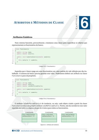 ATRIBUTOS E MÉTODOS DE CLASSE 
C A P Í T U L O 
6 
Atributos Estáticos 
Num sistema bancário, provavelmente, criaríamos uma classe para especificar os objetos que 
representariam os funcionários do banco. 
1 class Funcionario 
2 { 
3 public string nome ; 
4 public double salario ; 
5 
6 public void AumentaSalario ( double aumento ) 
7 { 
8 this . salario += aumento ; 
9 } 
10 } 
Código C# 6.1: Funcionario.cs 
Suponha que o banco paga aos seus funcionários um valor padrão de vale refeição por dia tra-balhado. 
O sistema do banco precisa guardar esse valor. Poderíamos definir um atributo na classe 
Funcionario para tal propósito. 
1 class Funcionario 
2 { 
3 public string nome ; 
4 public double salario ; 
5 public double valeRefeicaoDiario ; 
6 
7 public void AumentaSalario ( double aumento ) 
8 { 
9 this . salario += aumento ; 
10 } 
11 } 
Código C# 6.2: Funcionario.cs 
O atributo valeRefeicaoDiario é de instância, ou seja, cada objeto criado a partir da classe 
Funcionario teria o seu próprio atributo valeRefeicaoDiario. Porém, não faz sentido ter esse valor 
repetido em todos os objetos, já que ele é único para todos os funcionários. 
FUNCIONARIO 
nome = Rafael Cosentino 
valeRefeicaoDiario = 15 
FUNCIONARIO 
nome = Jonas Hirata 
valeRefeicaoDiario = 15 
FUNCIONARIO 
nome = Marcelo Martins 
valeRefeicaoDiario = 15 
Figura 6.1: Atributos de instância 
www.facebook.com/k19treinamentos 69 
 