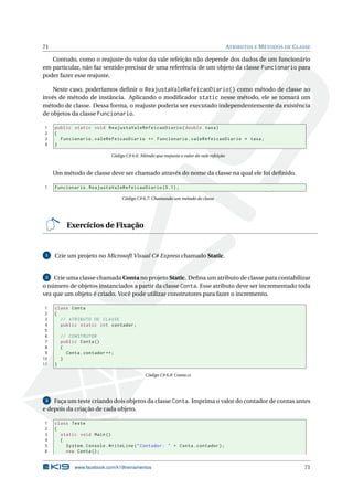 71 ATRIBUTOS E MÉTODOS DE CLASSE 
Contudo, como o reajuste do valor do vale refeição não depende dos dados de um funcionário 
em particular, não faz sentido precisar de uma referência de um objeto da classe Funcionario para 
poder fazer esse reajuste. 
Neste caso, poderíamos definir o ReajustaValeRefeicaoDiario() como método de classe ao 
invés de método de instância. Aplicando o modificador static nesse método, ele se tornará um 
método de classe. Dessa forma, o reajuste poderia ser executado independentemente da existência 
de objetos da classe Funcionario. 
1 public static void ReajustaValeRefeicaoDiario ( double taxa ) 
2 { 
3 Funcionario . valeRefeicaoDiario += Funcionario . valeRefeicaoDiario * taxa ; 
4 } 
Código C# 6.6: Método que reajusta o valor do vale refeição 
Ummétodo de classe deve ser chamado através do nome da classe na qual ele foi definido. 
1 Funcionario . ReajustaValeRefeicaoDiario (0.1) ; 
Código C# 6.7: Chamando ummétodo de classe 
Exercícios de Fixação 
1 Crie umprojeto noMicrosoft Visual C# Express chamado Static. 
2 Crie umaclasse chamada Conta no projeto Static. Defina umatributo de classe para contabilizar 
o número de objetos instanciados a partir da classe Conta. Esse atributo deve ser incrementado toda 
vez que umobjeto é criado. Você pode utilizar construtores para fazer o incremento. 
1 class Conta 
2 { 
3 // ATRIBUTO DE CLASSE 
4 public static int contador ; 
5 
6 // CONSTRUTOR 
7 public Conta () 
8 { 
9 Conta . contador ++; 
10 } 
11 } 
Código C# 6.8: Conta.cs 
3 Faça umteste criando dois objetos da classe Conta. Imprima o valor do contador de contas antes 
e depois da criação de cada objeto. 
1 class Teste 
2 { 
3 static void Main () 
4 { 
5 System . Console . WriteLine (" Contador : " + Conta . contador ); 
6 new Conta (); 
www.facebook.com/k19treinamentos 71 
 