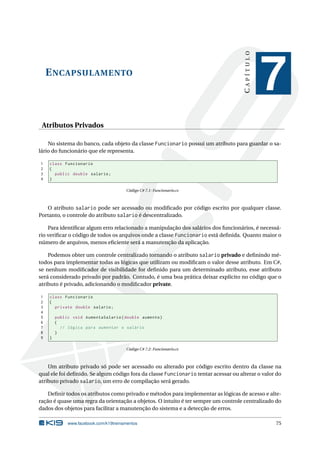 ENCAPSULAMENTO 
C A P Í T U L O 
7 
Atributos Privados 
No sistema do banco, cada objeto da classe Funcionario possui um atributo para guardar o sa-lário 
do funcionário que ele representa. 
1 class Funcionario 
2 { 
3 public double salario ; 
4 } 
Código C# 7.1: Funcionario.cs 
O atributo salario pode ser acessado ou modificado por código escrito por qualquer classe. 
Portanto, o controle do atributo salario é descentralizado. 
Para identificar algum erro relacionado a manipulação dos salários dos funcionários, é necessá-rio 
verificar o código de todos os arquivos onde a classe Funcionario está definida. Quanto maior o 
número de arquivos,menos eficiente será a manutenção da aplicação. 
Podemos obter um controle centralizado tornando o atributo salario privado e definindo mé-todos 
para implementar todas as lógicas que utilizam ou modificam o valor desse atributo. Em C#, 
se nenhum modificador de visibilidade for definido para um determinado atributo, esse atributo 
será considerado privado por padrão. Contudo, é uma boa prática deixar explícito no código que o 
atributo é privado, adicionando o modificador private. 
1 class Funcionario 
2 { 
3 private double salario ; 
4 
5 public void AumentaSalario ( double aumento ) 
6 { 
7 // lógica para aumentar o salário 
8 } 
9 } 
Código C# 7.2: Funcionario.cs 
Um atributo privado só pode ser acessado ou alterado por código escrito dentro da classe na 
qual ele foi definido. Se algum código fora da classe Funcionario tentar acessar ou alterar o valor do 
atributo privado salario, umerro de compilação será gerado. 
Definir todos os atributos como privado emétodos para implementar as lógicas de acesso e alte-ração 
é quase uma regra da orientação a objetos. O intuito é ter sempre um controle centralizado do 
dados dos objetos para facilitar a manutenção do sistema e a detecção de erros. 
www.facebook.com/k19treinamentos 75 
 