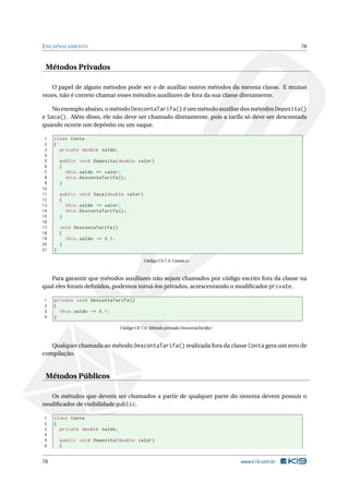 ENCAPSULAMENTO 76 
Métodos Privados 
O papel de alguns métodos pode ser o de auxiliar outros métodos da mesma classe. E muitas 
vezes, não é correto chamar essesmétodos auxiliares de fora da sua classe diretamente. 
No exemplo abaixo, o método DescontaTarifa() éummétodo auxiliar dos métodos Deposita() 
e Saca(). Além disso, ele não deve ser chamado diretamente, pois a tarifa só deve ser descontada 
quando ocorre um depósito ou um saque. 
1 class Conta 
2 { 
3 private double saldo ; 
4 
5 public void Deposita ( double valor ) 
6 { 
7 this . saldo += valor ; 
8 this . DescontaTarifa (); 
9 } 
10 
11 public void Saca ( double valor ) 
12 { 
13 this . saldo -= valor ; 
14 this . DescontaTarifa (); 
15 } 
16 
17 void DescontaTarifa () 
18 { 
19 this . saldo -= 0.1; 
20 } 
21 } 
Código C# 7.3: Conta.cs 
Para garantir que métodos auxiliares não sejam chamados por código escrito fora da classe na 
qual eles foram definidos, podemos torná-los privados, acrescentando o modificador private. 
1 private void DescontaTarifa () 
2 { 
3 this . saldo -= 0.1; 
4 } 
Código C# 7.4: Método privado DescontaTarifa() 
Qualquer chamada aométodo DescontaTarifa() realizada fora da classe Conta gera umerro de 
compilação. 
Métodos Públicos 
Os métodos que devem ser chamados a partir de qualquer parte do sistema devem possuir o 
modificador de visibilidade public. 
1 class Conta 
2 { 
3 private double saldo ; 
4 
5 public void Deposita ( double valor ) 
6 { 
76 www.k19.com.br 
 