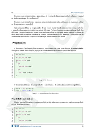 81 ENCAPSULAMENTO 
Quando queremos consultar a quantidade de combustível de um automóvel, olhamos o painel 
ou abrimos o tanque de combustível? 
Quando queremos alterar o toque da campainha de um celular, utilizamos os menus do celular 
ou desmontamos o aparelho? 
Acessar ou modificar as propriedades de um objeto manipulando diretamente os seus atributos 
é uma abordagem que normalmente gera problemas. Por isso, é mais seguro para a integridade dos 
objetos e, consequentemente, para a integridade da aplicação, que esse acesso ou essa modificação 
sejas realizados através de métodos do objeto. Utilizando métodos, podemos controlar como as 
alterações e as consultas são realizadas. Ou seja, temos umcontrole maior. 
Propriedades 
A linguagem C# disponibiliza uma outra maneira para acessar os atributos: as propriedades. 
Uma propriedade, basicamente, agrupa os métodos de consulta e alteração dos atributos. 
1 class Cliente 
2 { 
3 private string nome ; 
4 
5 public string Nome 
6 { 
7 get 
8 { 
9 return this . nome ; 
10 } 
11 set 
12 { 
13 this . nome = value ; 
14 } 
15 } 
16 } 
Código C# 7.8: Cliente.cs 
A sintaxe de utilização das propriedades é semelhante a de utilização dos atributos públicos. 
1 Cliente c= new Cliente (); 
2 c. Nome = " Jonas Hirata "; 
Código C# 7.9: Alterando umatributo de umobjeto 
Propriedades automáticas 
Muitas vezes, a lógica das propriedades é trivial. Ou seja, queremos apenas realizar uma atribui-ção 
ou devolver um valor; 
1 class Cliente 
2 { 
3 private string nome ; 
4 
5 public string Nome 
6 { 
7 get 
8 { 
9 return this . nome ; 
10 } 
www.facebook.com/k19treinamentos 81 
 