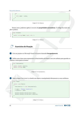 ENCAPSULAMENTO 82 
11 set 
12 { 
13 this . nome = value ; 
14 } 
15 } 
16 } 
Código C# 7.10: Cliente.cs 
Nesses casos, podemos aplicar o recurso de propriedades automáticas. O código fica mais sim-ples 
e prático. 
1 class Cliente 
2 { 
3 public string Nome { get; set ; } 
4 } 
Código C# 7.11: Cliente.cs 
Exercícios de Fixação 
1 Crie umprojeto noMicrosoft Visual C# Express chamado Encapsulamento. 
2 Defina uma classe para representar os funcionários do banco com um atributo para guardar os 
salários e outro para os nomes. 
1 class Funcionario 
2 { 
3 public double salario ; 
4 public string nome ; 
5 } 
Código C# 7.12: Funcionario.cs 
3 Teste a classe Funcionario criando umobjeto emanipulando diretamente os seus atributos. 
1 class Teste 
2 { 
3 static void Main () 
4 { 
5 Funcionario f = new Funcionario (); 
6 
7 f. nome = " Rafael Cosentino "; 
8 f. salario = 2000; 
9 
10 System . Console . WriteLine (f. nome ); 
11 System . Console . WriteLine (f. salario ); 
12 } 
13 } 
Código C# 7.13: Teste.cs 
82 www.k19.com.br 
 