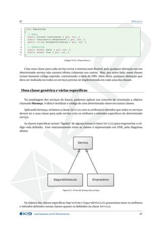 87 HERANÇA 
1 class Emprestimo 
2 { 
3 // GERAL 
4 public Cliente Contratante { get ; set ; } 
5 public Funcionario Responsavel { get ; set ; } 
6 public string DataDeContratacao { get ; set ; } 
7 
8 // EMPRESTIMO 
9 public double Valor { get ; set; } 
10 public double Taxa { get ; set; } 
11 } 
Código C# 8.5: Emprestimo.cs 
Criar uma classe para cada serviço torna o sistema mais flexível, pois qualquer alteração em um 
determinado serviço não causará efeitos colaterais nos outros. Mas, por outro lado, essas classes 
teriam bastante código repetido, contrariando a ideia do DRY. Além disso, qualquer alteração que 
deva ser realizada em todos os serviços precisa ser implementada em cada uma das classes. 
Uma classe genérica e várias específicas 
Na modelagem dos serviços do banco, podemos aplicar um conceito de orientação a objetos 
chamado Herança. A ideia é reutilizar o código de uma determinada classe em outras classes. 
Aplicando herança, teríamos a classe Servico com os atributos emétodos que todos os serviços 
devem ter e uma classe para cada serviço com os atributos e métodos específicos do determinado 
serviço. 
As classes específicas seriam“ligadas” de alguma forma à classe Servico para reaproveitar o có-digo 
nela definido. Esse relacionamento entre as classes é representado em UML pelo diagrama 
abaixo. 
Figura 8.1: Árvore de herança dos serviços 
Os objetos das classes específicas Emprestimo e SeguroDeVeiculo possuiriam tanto os atributos 
e métodos definidos nessas classes quanto os definidos na classe Servico. 
www.facebook.com/k19treinamentos 87 
 
