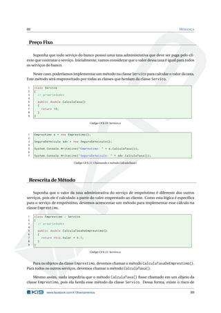 89 HERANÇA 
Preço Fixo 
Suponha que todo serviço do banco possui uma taxa administrativa que deve ser paga pelo cli-ente 
que contratar o serviço. Inicialmente, vamos considerar que o valor dessa taxa é igual para todos 
os serviços do banco. 
Neste caso, poderíamos implementarummétodo na classe Servico para calcular o valor da taxa. 
Este método será reaproveitado por todas as classes que herdam da classe Servico. 
1 class Servico 
2 { 
3 // propriedades 
4 
5 public double CalculaTaxa () 
6 { 
7 return 10; 
8 } 
9 } 
Código C# 8.10: Servico.cs 
1 Emprestimo e = new Emprestimo (); 
2 
3 SeguroDeVeiculo sdv = new SeguroDeVeiculo (); 
4 
5 System . Console . WriteLine (" Emprestimo : " + e. CalculaTaxa ()); 
6 
7 System . Console . WriteLine (" SeguroDeVeiculo : " + sdv . CalculaTaxa ()); 
Código C# 8.11: Chamando o método CalculaTaxa() 
Reescrita de Método 
Suponha que o valor da taxa administrativa do serviço de empréstimo é diferente dos outros 
serviços, pois ele é calculado a partir do valor emprestado ao cliente. Como esta lógica é específica 
para o serviço de empréstimo, devemos acrescentar um método para implementar esse cálculo na 
classe Emprestimo. 
1 class Emprestimo : Servico 
2 { 
3 // propriedades 
4 
5 public double CalculaTaxaDeEmprestimo () 
6 { 
7 return this . Valor * 0.1; 
8 } 
9 } 
Código C# 8.12: Servico.cs 
Para os objetos da classe Emprestimo, devemos chamar o método CalculaTaxaDeEmprestimo(). 
Para todos os outros serviços, devemos chamar ométodo CalculaTaxa(). 
Mesmo assim, nada impediria que o método CalculaTaxa() fosse chamado em um objeto da 
classe Emprestimo, pois ela herda esse método da classe Servico. Dessa forma, existe o risco de 
www.facebook.com/k19treinamentos 89 
 